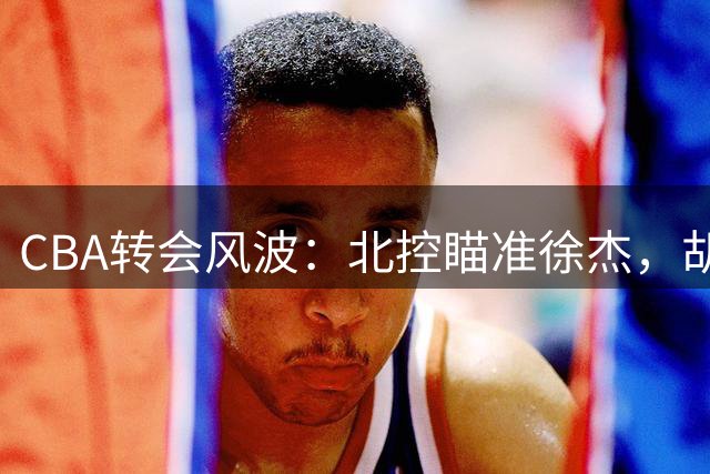 CBA转会风波：北控瞄准徐杰，胡明轩国家队表现抢眼
